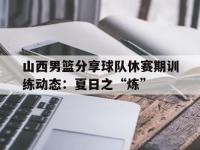 爱游戏体育官方-关于山西男篮分享球队休赛期训练动态：夏日之“炼”的信息