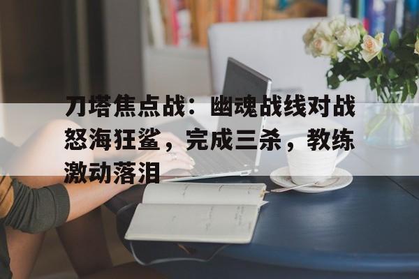 爱游戏足球体育-刀塔焦点战：幽魂战线对战怒海狂鲨，完成三杀，教练激动落泪的简单介绍
