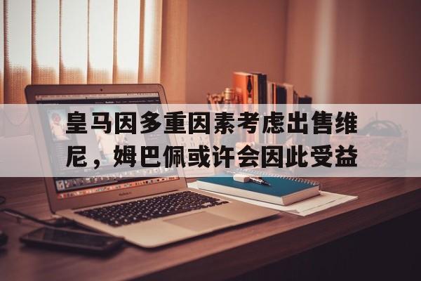 爱游戏足球体育-包含皇马因多重因素考虑出售维尼，姆巴佩或许会因此受益的词条